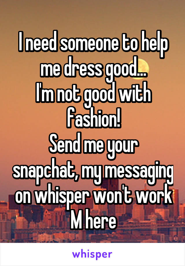 I need someone to help me dress good...
I'm not good with fashion!
Send me your snapchat, my messaging on whisper won't work
M here