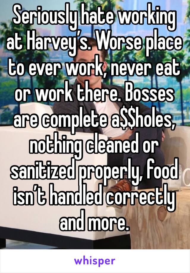 Seriously hate working at Harvey’s. Worse place to ever work, never eat or work there. Bosses are complete a$$holes, nothing cleaned or sanitized properly, food isn’t handled correctly and more.