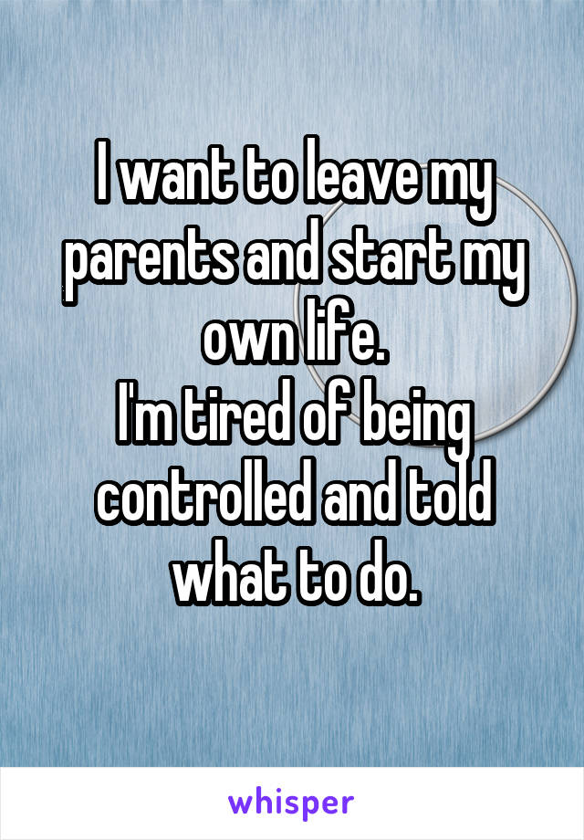 I want to leave my parents and start my own life.
I'm tired of being controlled and told what to do.
