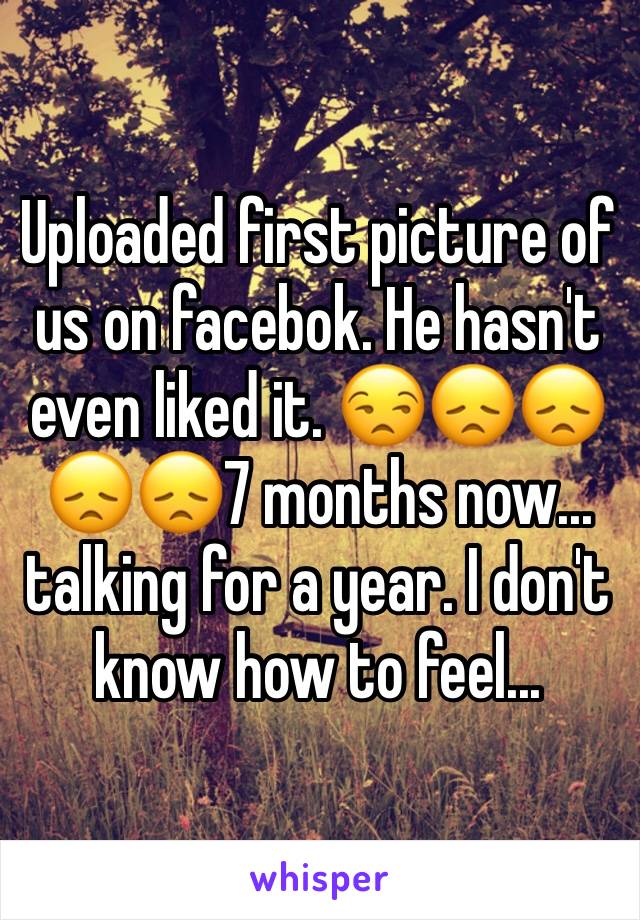 Uploaded first picture of us on facebok. He hasn't even liked it. 😒😞😞😞😞7 months now... talking for a year. I don't know how to feel...