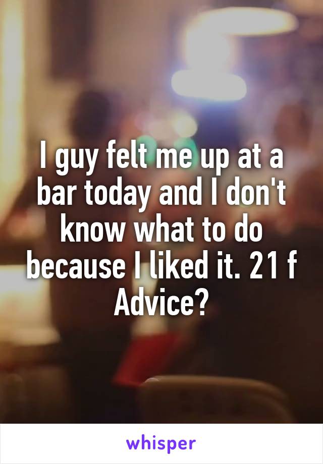 I guy felt me up at a bar today and I don't know what to do because I liked it. 21 f
Advice?