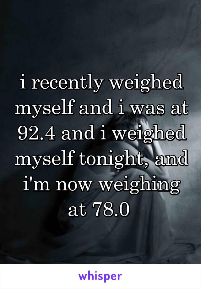 i recently weighed myself and i was at 92.4 and i weighed myself tonight, and i'm now weighing at 78.0 