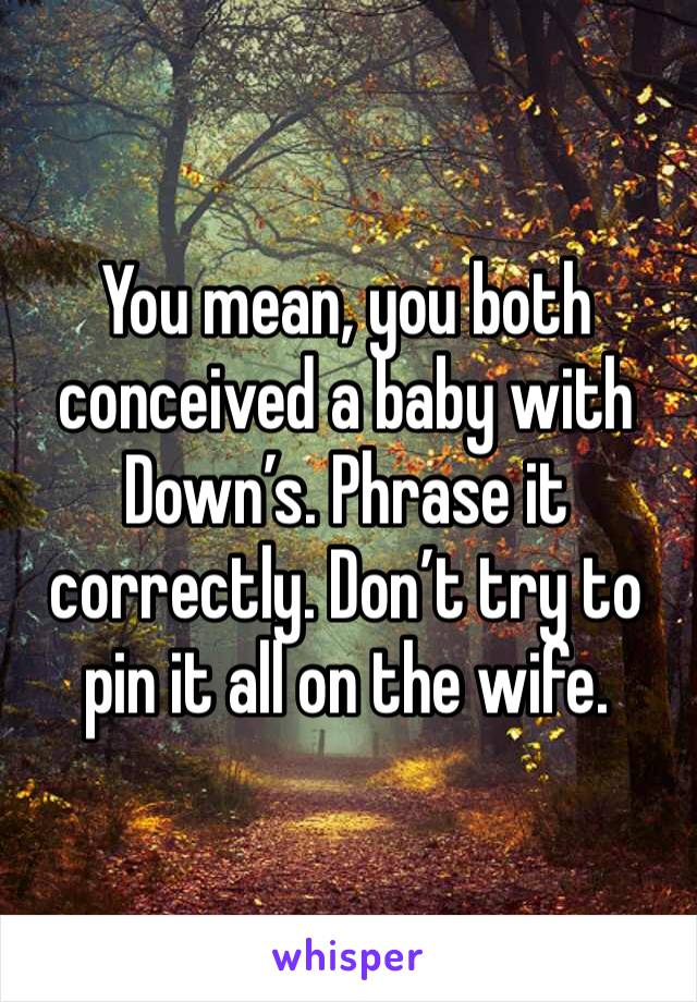 You mean, you both conceived a baby with Down’s. Phrase it correctly. Don’t try to pin it all on the wife. 