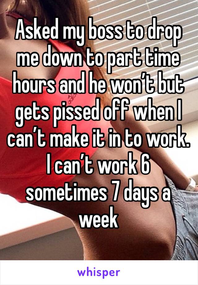 Asked my boss to drop me down to part time hours and he won’t but gets pissed off when I can’t make it in to work. I can’t work 6 sometimes 7 days a week