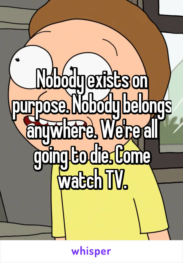 Nobody exists on purpose. Nobody belongs anywhere. We're all going to die. Come watch TV.