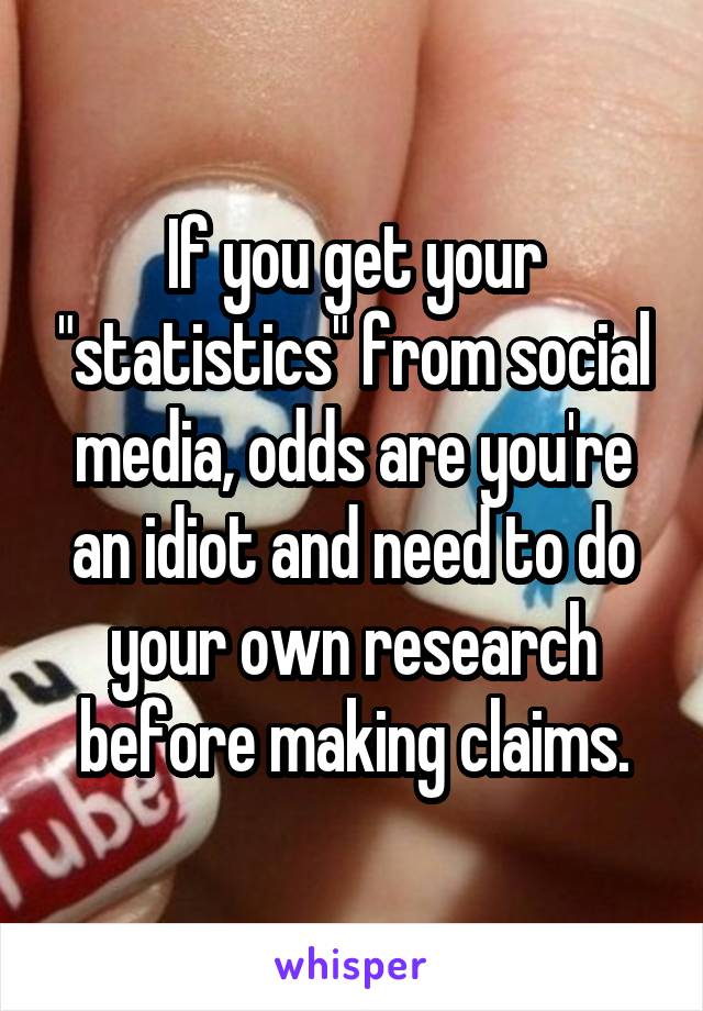 If you get your "statistics" from social media, odds are you're an idiot and need to do your own research before making claims.