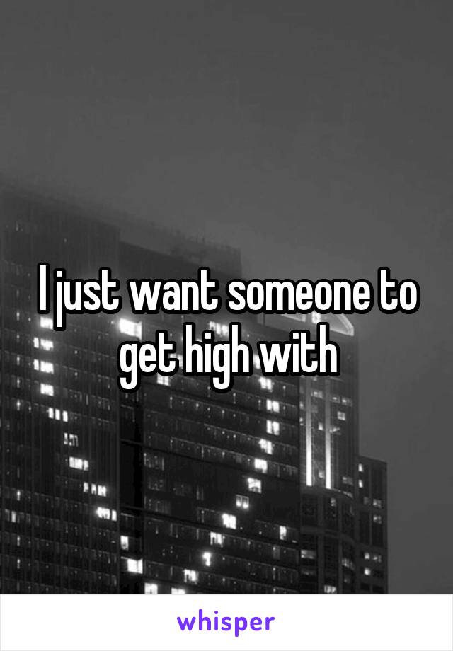 I just want someone to get high with