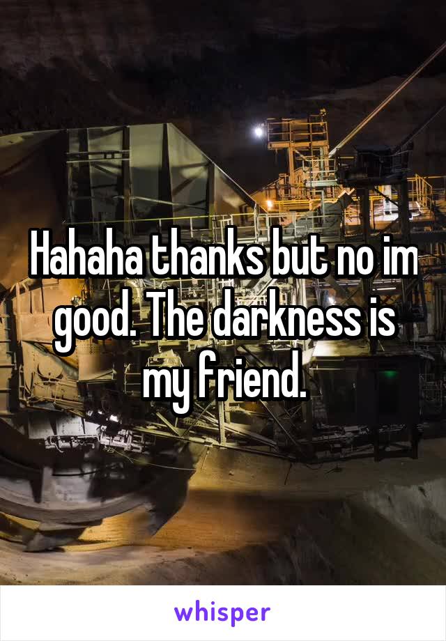Hahaha thanks but no im good. The darkness is my friend.
