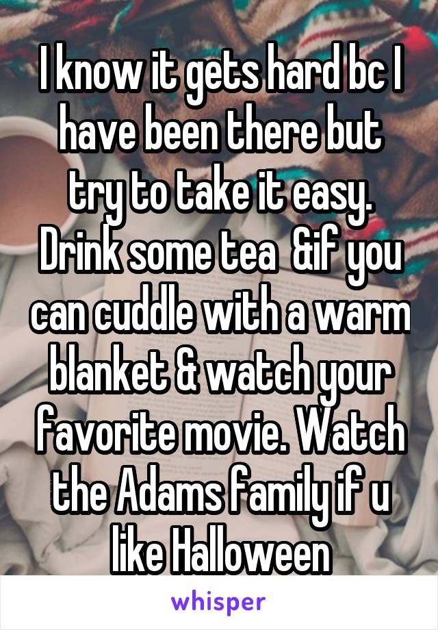 I know it gets hard bc I have been there but try to take it easy. Drink some tea  &if you can cuddle with a warm blanket & watch your favorite movie. Watch the Adams family if u like Halloween