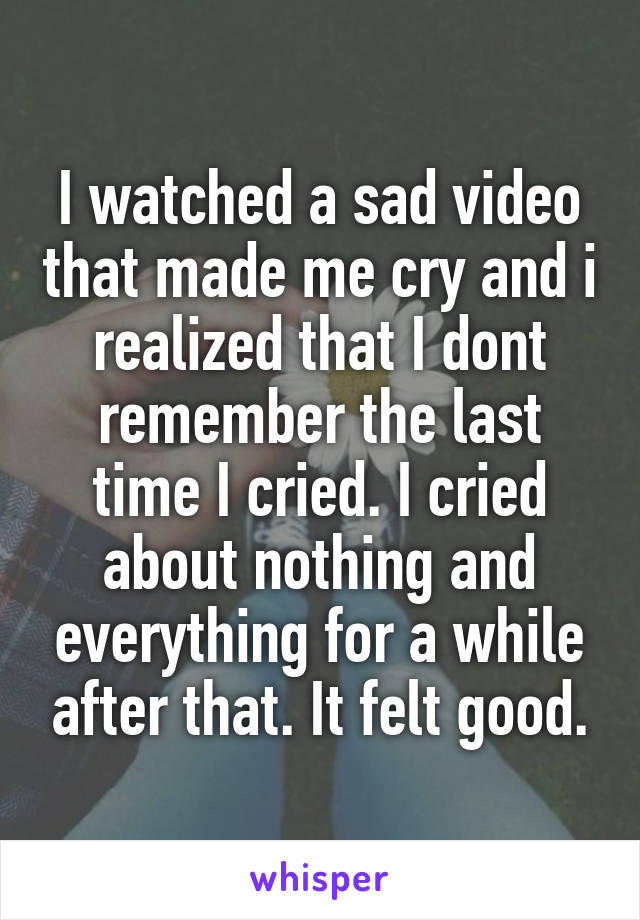 I watched a sad video that made me cry and i realized that I dont remember the last time I cried. I cried about nothing and everything for a while after that. It felt good.
