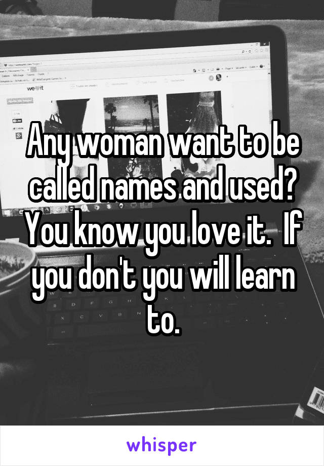 Any woman want to be called names and used? You know you love it.  If you don't you will learn to.