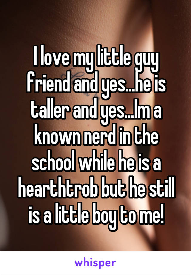 I love my little guy friend and yes...he is taller and yes...Im a known nerd in the school while he is a hearthtrob but he still is a little boy to me!