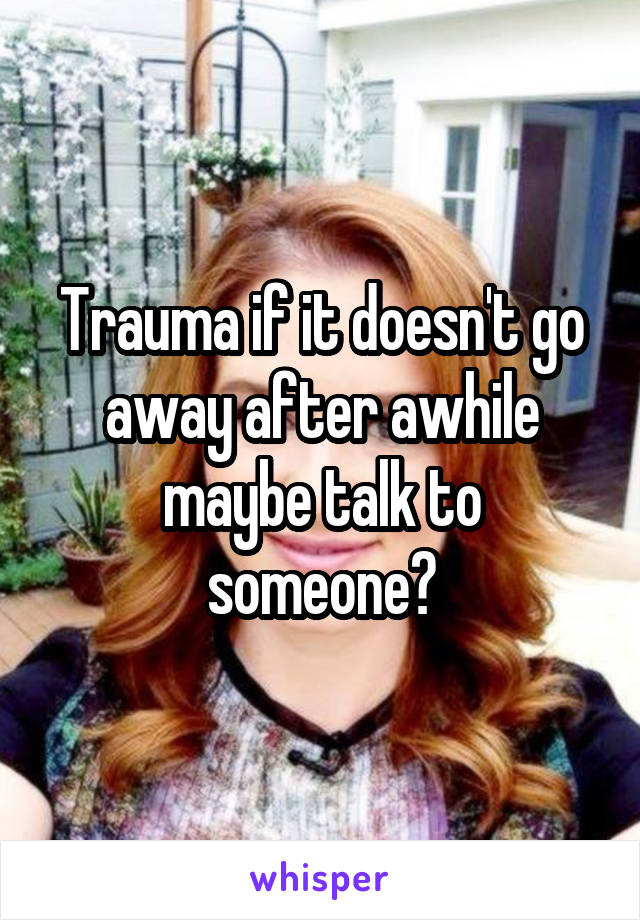 Trauma if it doesn't go away after awhile maybe talk to someone?
