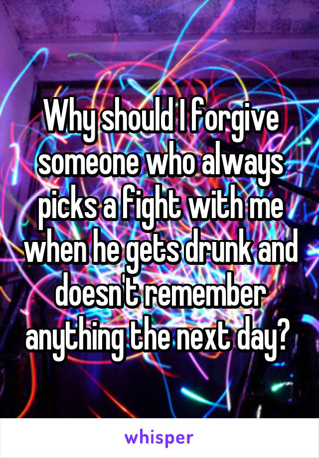 Why should I forgive someone who always picks a fight with me when he gets drunk and doesn't remember anything the next day? 
