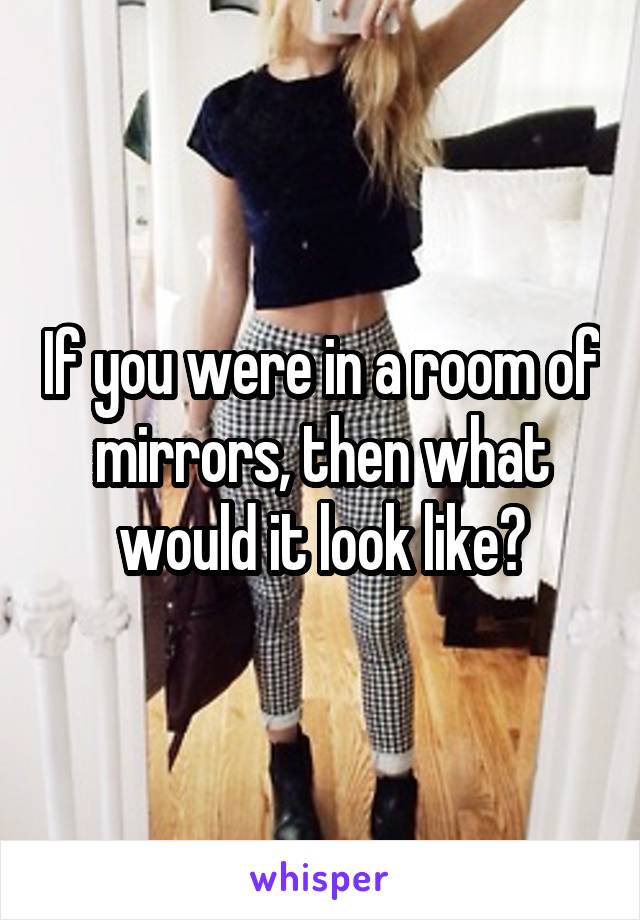 If you were in a room of mirrors, then what would it look like?