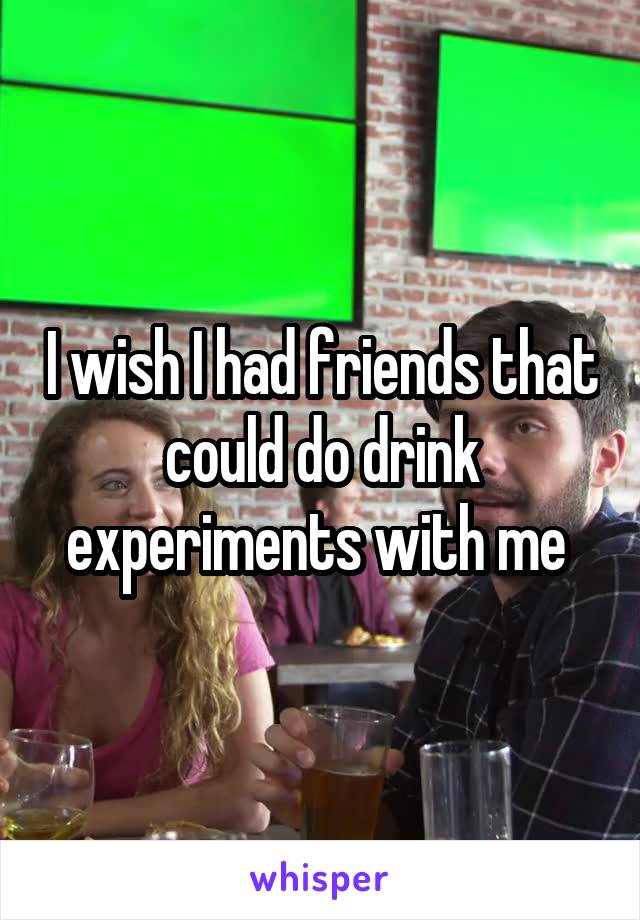 I wish I had friends that could do drink experiments with me 