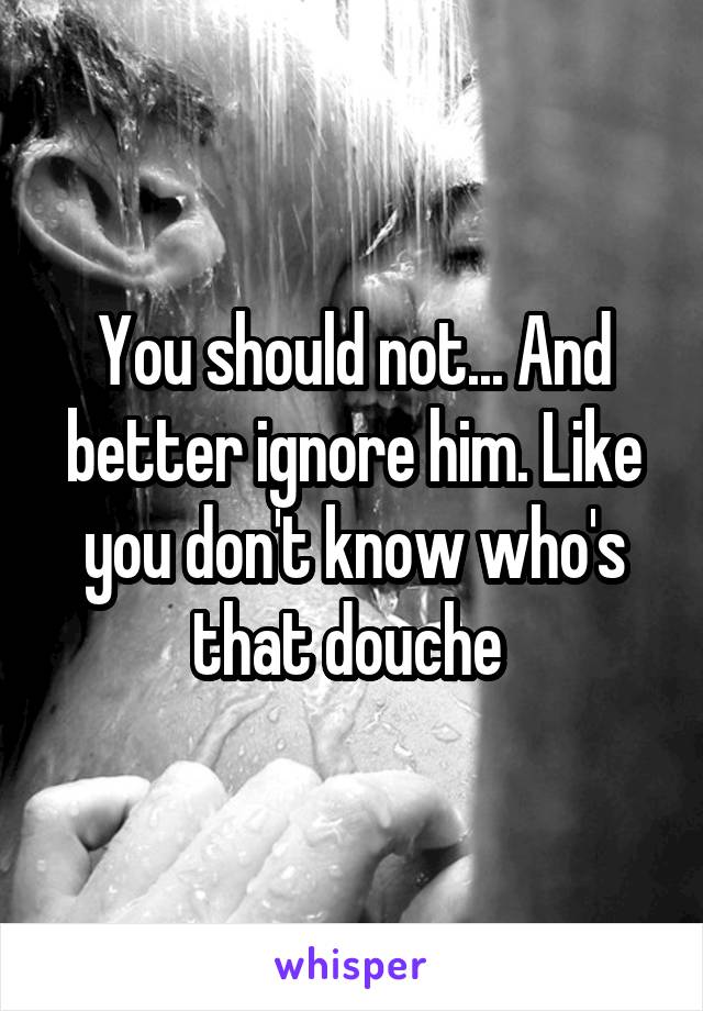 You should not... And better ignore him. Like you don't know who's that douche 