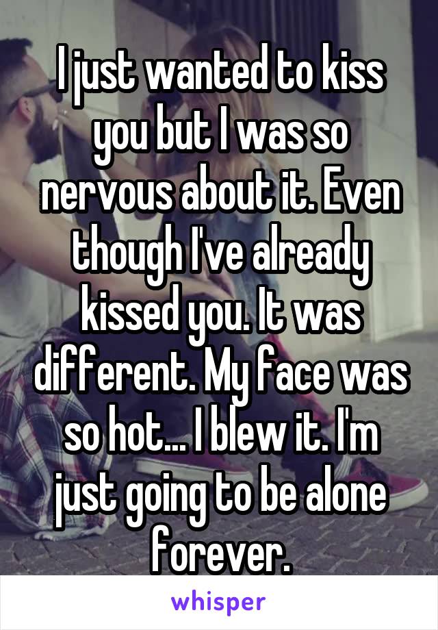 I just wanted to kiss you but I was so nervous about it. Even though I've already kissed you. It was different. My face was so hot... I blew it. I'm just going to be alone forever.