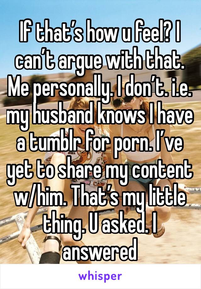 If that’s how u feel? I can’t argue with that.  Me personally. I don’t. i.e. my husband knows I have a tumblr for porn. I’ve yet to share my content w/him. That’s my little thing. U asked. I answered