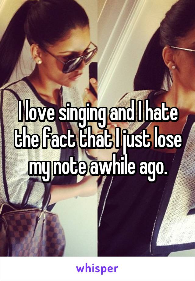 I love singing and I hate the fact that I just lose my note awhile ago.