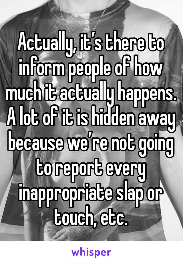 Actually, it’s there to inform people of how much it actually happens. A lot of it is hidden away because we’re not going to report every inappropriate slap or touch, etc.