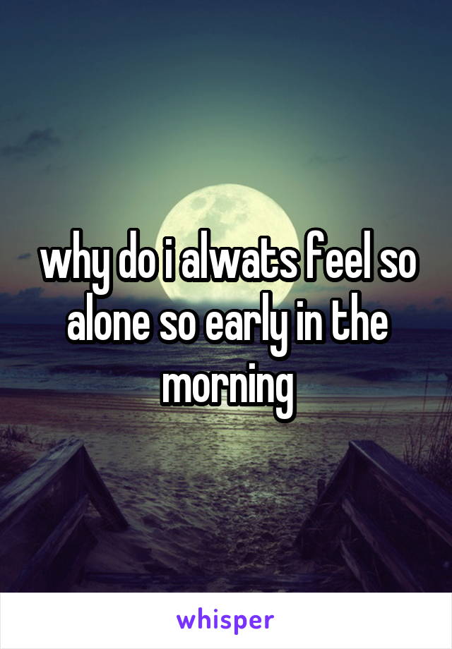 why do i alwats feel so alone so early in the morning