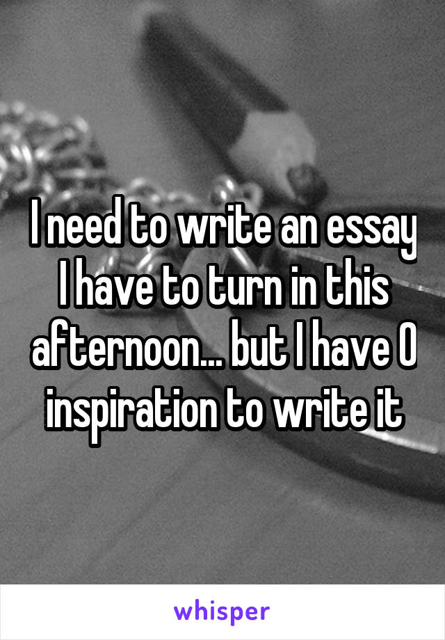 I need to write an essay I have to turn in this afternoon... but I have 0 inspiration to write it
