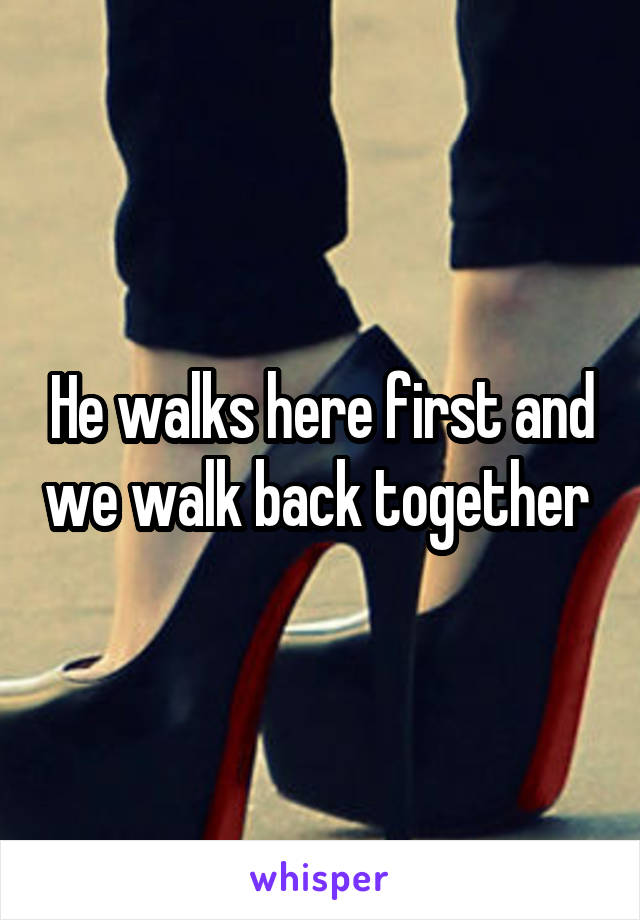 He walks here first and we walk back together 