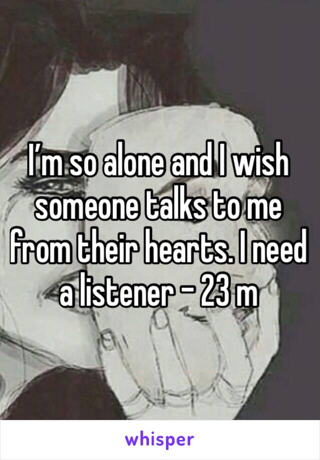 I’m so alone and I wish someone talks to me from their hearts. I need a listener - 23 m