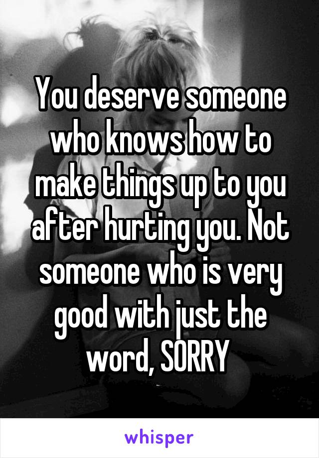 You deserve someone who knows how to make things up to you after hurting you. Not someone who is very good with just the word, SORRY 