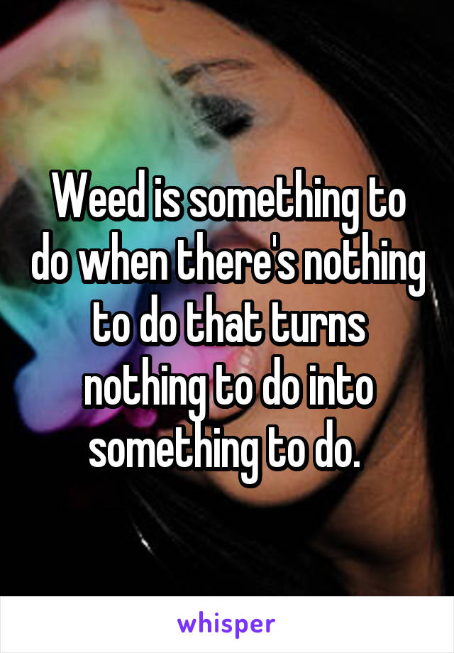 Weed is something to do when there's nothing to do that turns nothing to do into something to do. 