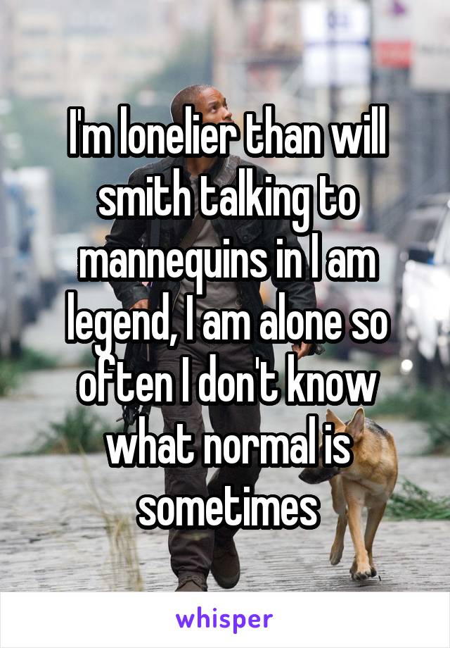 I'm lonelier than will smith talking to mannequins in I am legend, I am alone so often I don't know what normal is sometimes