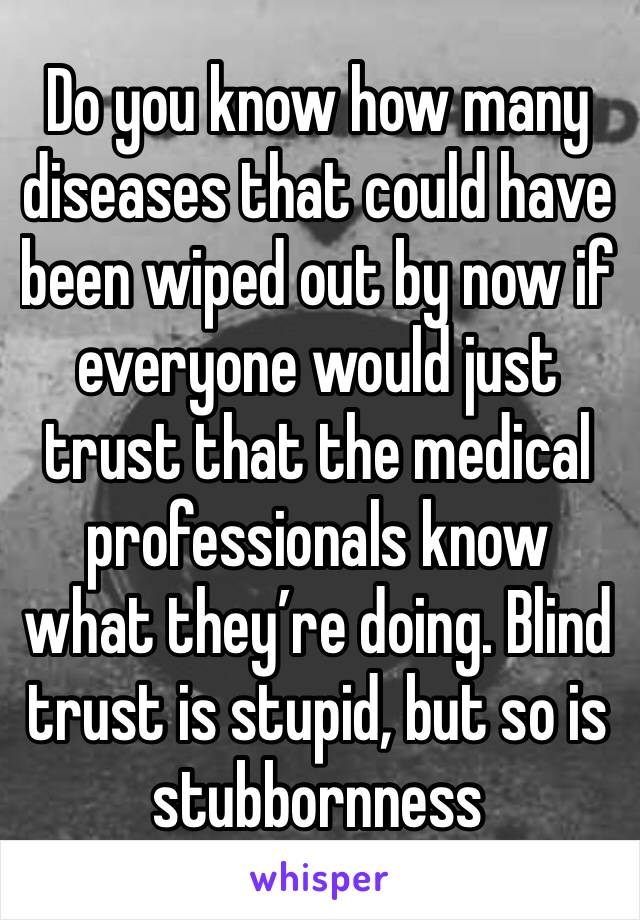 Do you know how many diseases that could have been wiped out by now if everyone would just trust that the medical professionals know what they’re doing. Blind trust is stupid, but so is stubbornness