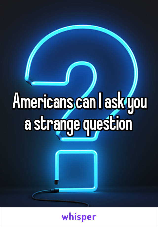 Americans can I ask you a strange question 