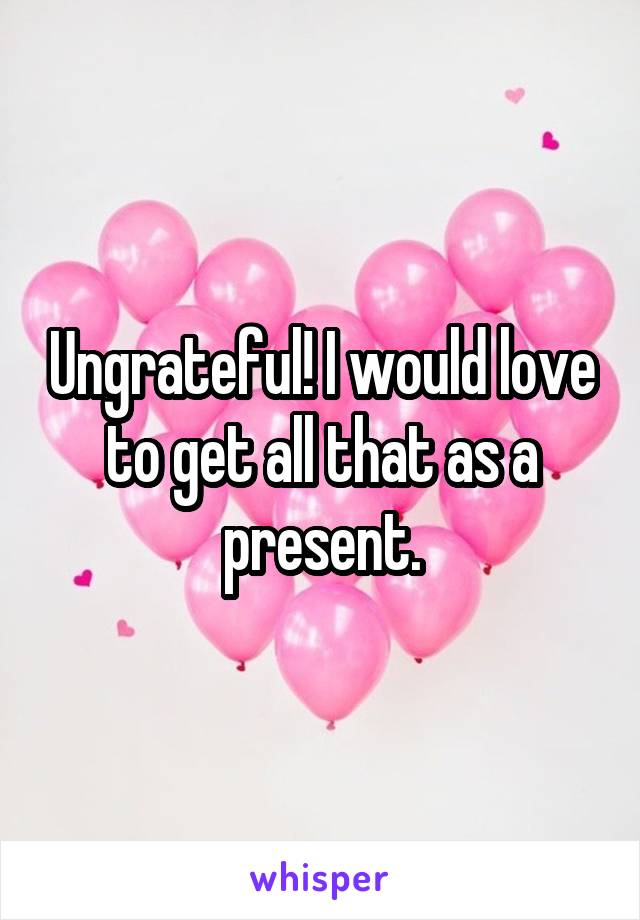 Ungrateful! I would love to get all that as a present.