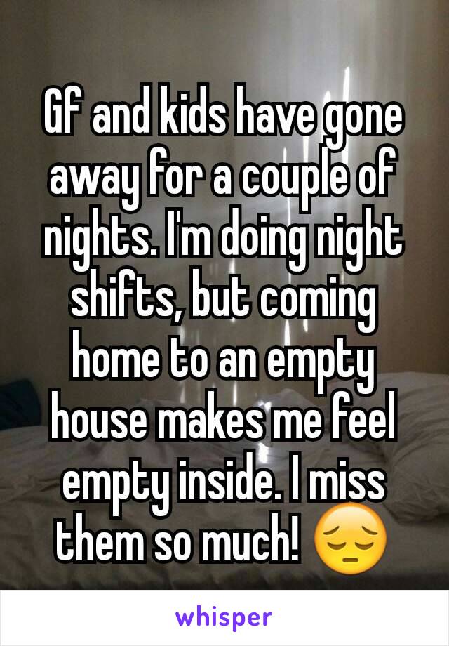 Gf and kids have gone away for a couple of nights. I'm doing night shifts, but coming home to an empty house makes me feel empty inside. I miss them so much! 😔