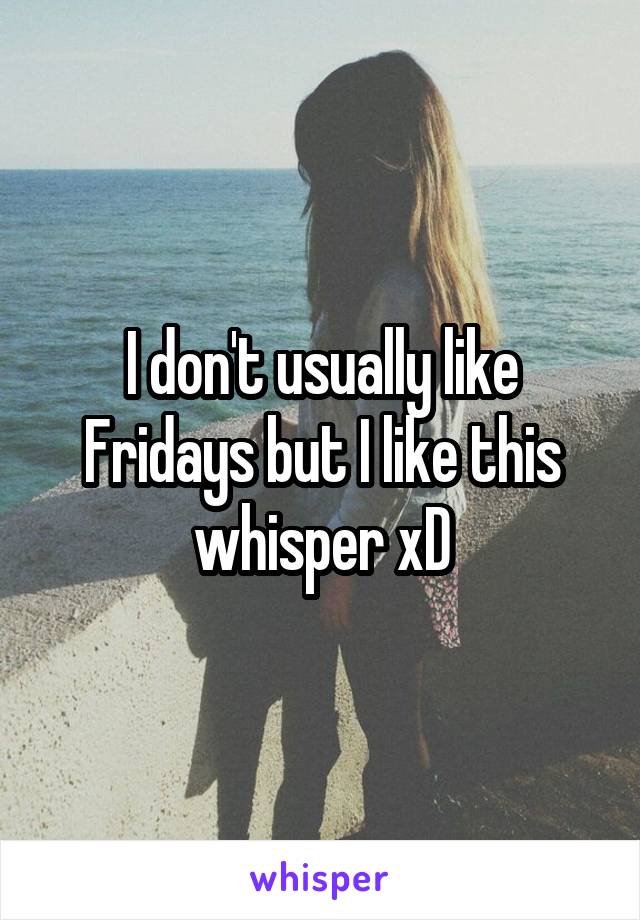 I don't usually like Fridays but I like this whisper xD