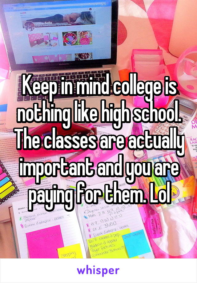 Keep in mind college is nothing like high school. The classes are actually important and you are paying for them. Lol