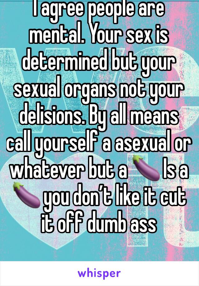 I agree people are mental. Your sex is determined but your sexual organs not your delisions. By all means call yourself a asexual or whatever but a 🍆 Is a 🍆 you don’t like it cut it off dumb ass