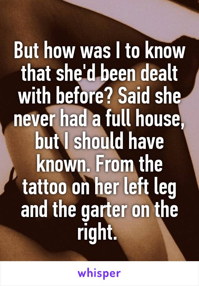 But how was I to know that she'd been dealt with before? Said she never had a full house, but I should have known. From the tattoo on her left leg and the garter on the right. 