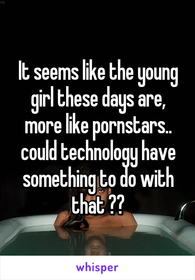 It seems like the young girl these days are, more like pornstars.. could technology have something to do with that ??