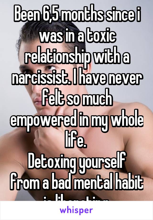 Been 6,5 months since i was in a toxic relationship with a narcissist. I have never felt so much empowered in my whole life. 
Detoxing yourself from a bad mental habit is liberating.