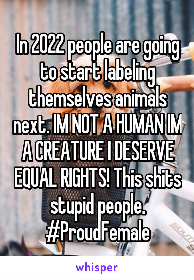 In 2022 people are going to start labeling themselves animals next. IM NOT A HUMAN IM A CREATURE I DESERVE EQUAL RIGHTS! This shits stupid people. #ProudFemale