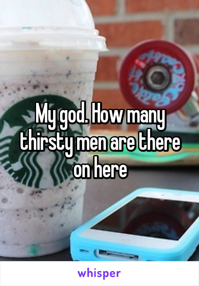 My god. How many thirsty men are there on here