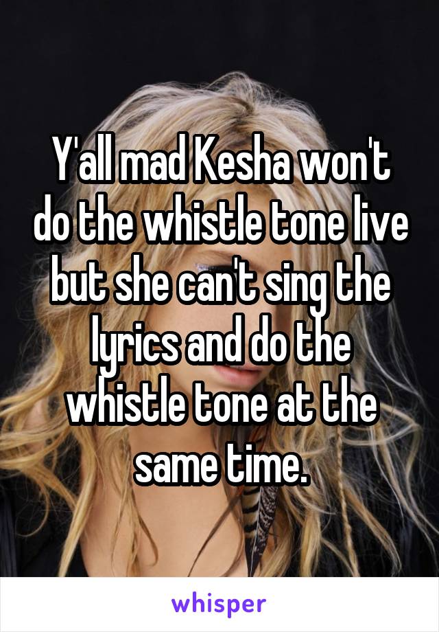 Y'all mad Kesha won't do the whistle tone live but she can't sing the lyrics and do the whistle tone at the same time.