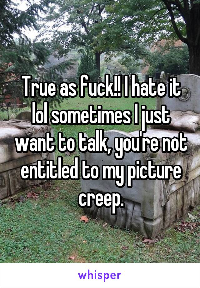 True as fuck!! I hate it lol sometimes I just want to talk, you're not entitled to my picture creep.