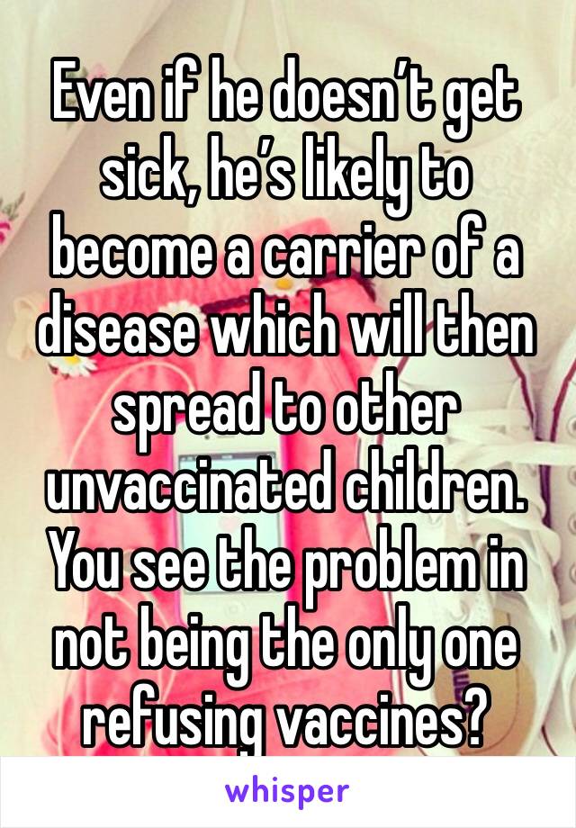 Even if he doesn’t get sick, he’s likely to become a carrier of a disease which will then spread to other unvaccinated children. You see the problem in not being the only one refusing vaccines?