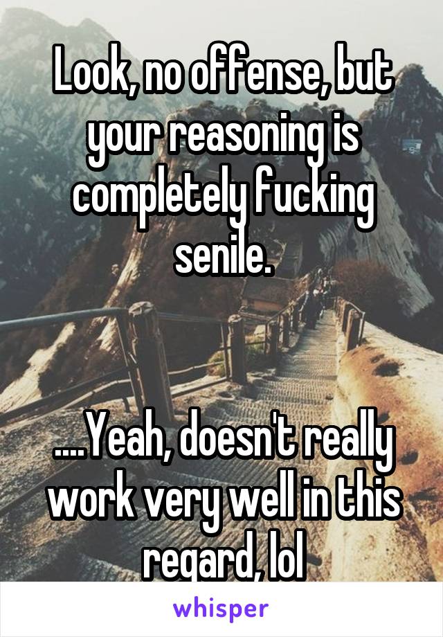 Look, no offense, but your reasoning is completely fucking senile.


....Yeah, doesn't really work very well in this regard, lol