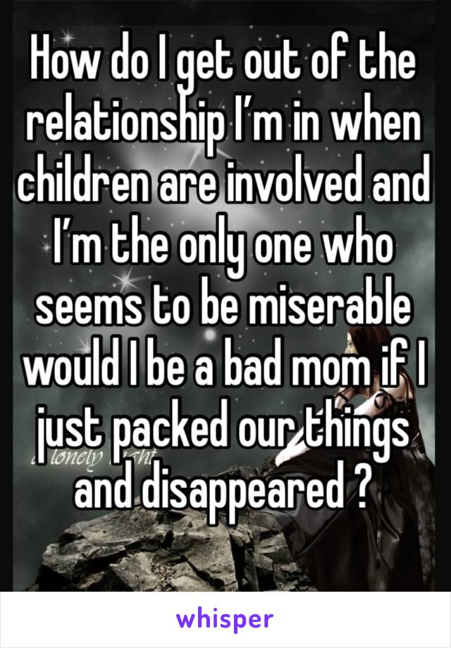 How do I get out of the relationship I’m in when children are involved and I’m the only one who seems to be miserable would I be a bad mom if I just packed our things and disappeared ?