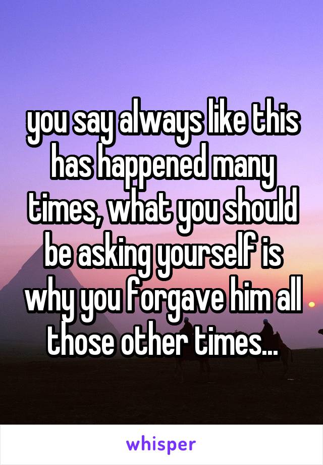 you say always like this has happened many times, what you should be asking yourself is why you forgave him all those other times...